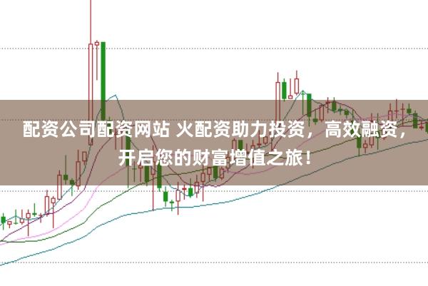 配资公司配资网站 火配资助力投资，高效融资，开启您的财富增值之旅！