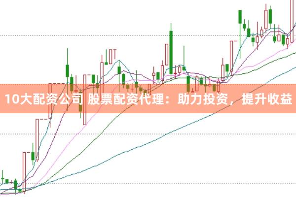10大配资公司 股票配资代理：助力投资，提升收益