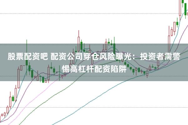 股票配资吧 配资公司穿仓风险曝光：投资者需警惕高杠杆配资陷阱