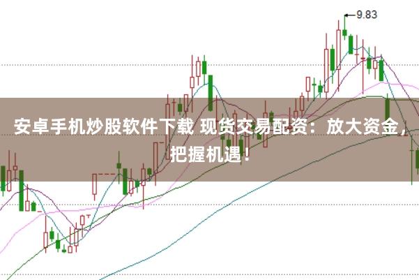 安卓手机炒股软件下载 现货交易配资：放大资金，把握机遇！