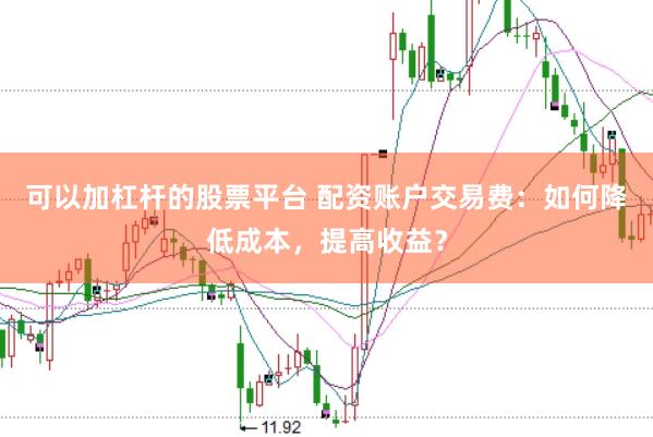 可以加杠杆的股票平台 配资账户交易费：如何降低成本，提高收益？