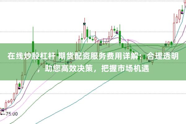 在线炒股杠杆 期货配资服务费用详解：合理透明，助您高效决策，把握市场机遇