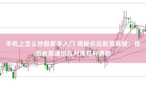 手机上怎么炒股新手入门 揭秘劣后配资风险：投资者需谨慎应对高杠杆诱惑