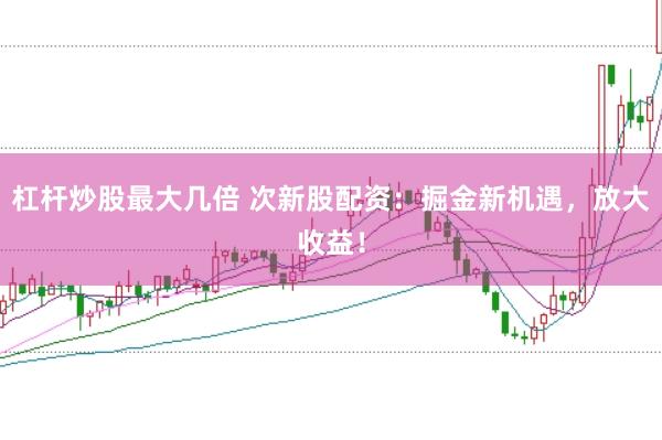 杠杆炒股最大几倍 次新股配资：掘金新机遇，放大收益！