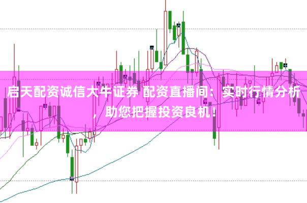 启天配资诚信大牛证券 配资直播间：实时行情分析，助您把握投资良机！