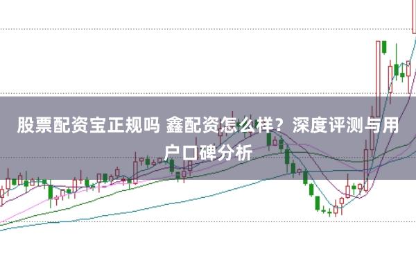 股票配资宝正规吗 鑫配资怎么样？深度评测与用户口碑分析