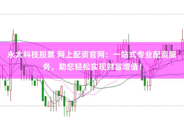 永太科技股票 网上配资官网：一站式专业配资服务，助您轻松实现财富增值！