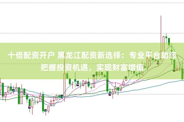 十倍配资开户 黑龙江配资新选择：专业平台助您把握投资机遇，实现财富增值