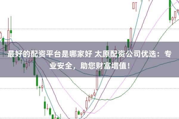 最好的配资平台是哪家好 太原配资公司优选：专业安全，助您财富增值！