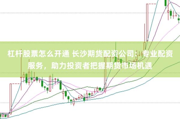 杠杆股票怎么开通 长沙期货配资公司：专业配资服务，助力投资者把握期货市场机遇