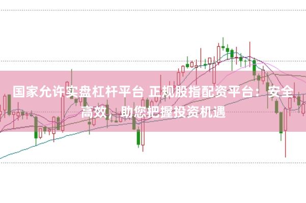 国家允许实盘杠杆平台 正规股指配资平台：安全高效，助您把握投资机遇