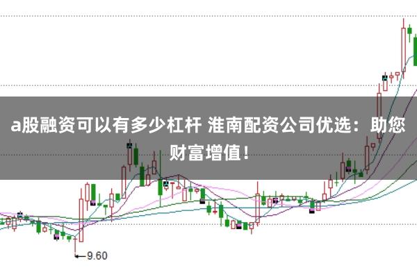 a股融资可以有多少杠杆 淮南配资公司优选:助您财富增值!