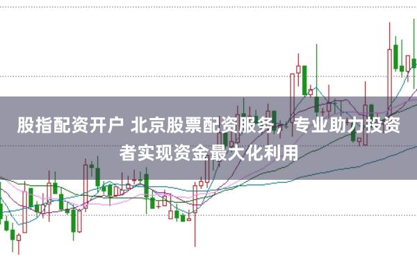 股指配资开户 北京股票配资服务，专业助力投资者实现资金最大化利用