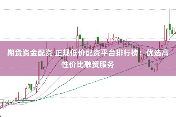 期货资金配资 正规低价配资平台排行榜:优选高性价比融资服务