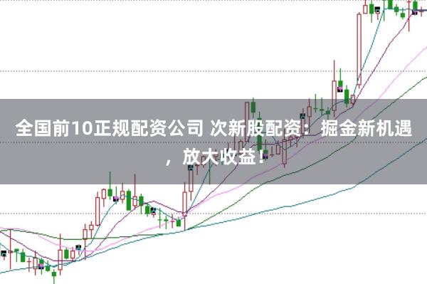 全国前10正规配资公司 次新股配资:掘金新机遇,放大收益!