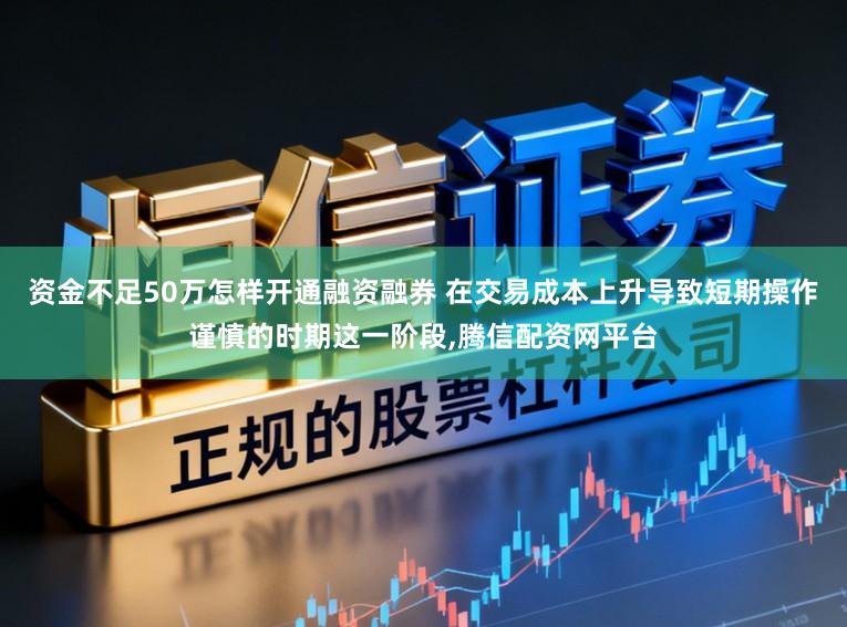 资金不足50万怎样开通融资融券 在交易成本上升导致短期操作谨慎的时期这一阶段，腾信配资网平台