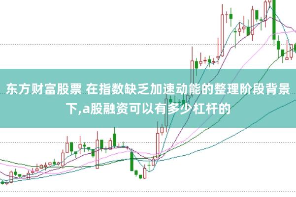 东方财富股票 在指数缺乏加速动能的整理阶段背景下，a股融资可以有多少杠杆的