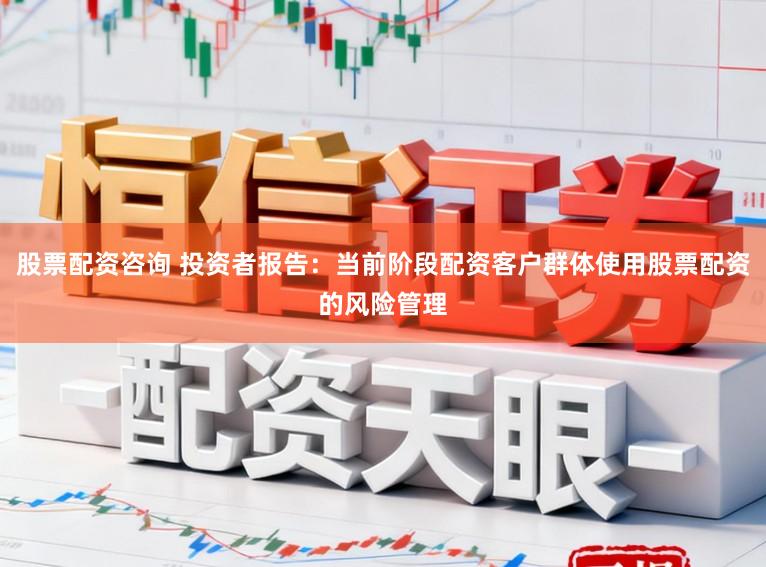 股票配资咨询 投资者报告：当前阶段配资客户群体使用股票配资的风险管理