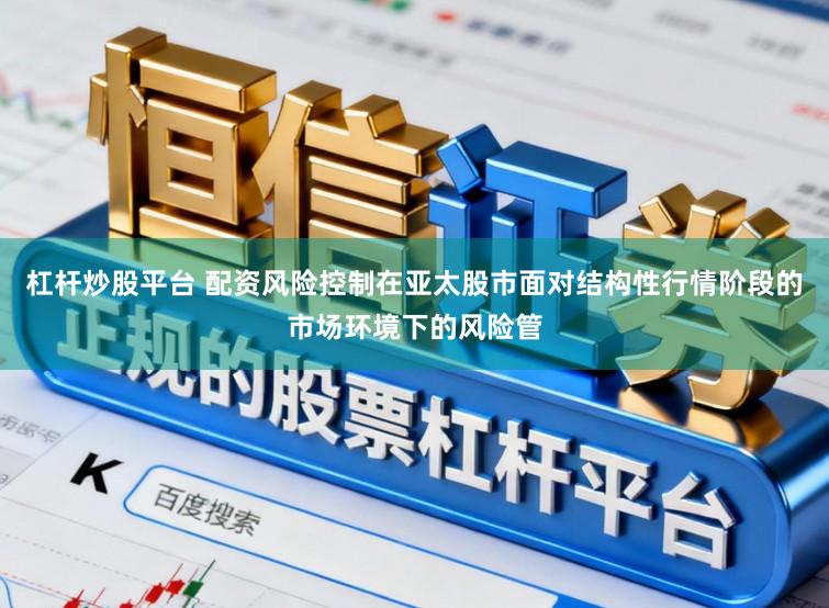 杠杆炒股平台 配资风险控制在亚太股市面对结构性行情阶段的市场环境下的风险管